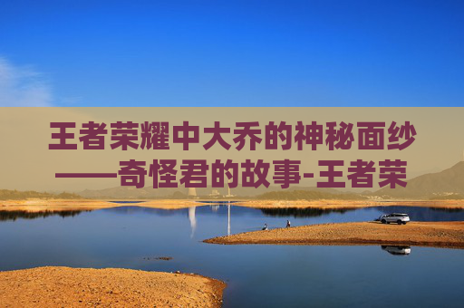 王者荣耀中大乔的神秘面纱——奇怪君的故事-王者荣耀奇怪君大乔怎么获得 王者荣耀中大乔的神秘面纱——奇怪君的故事-王者荣耀奇怪君大乔怎么获得