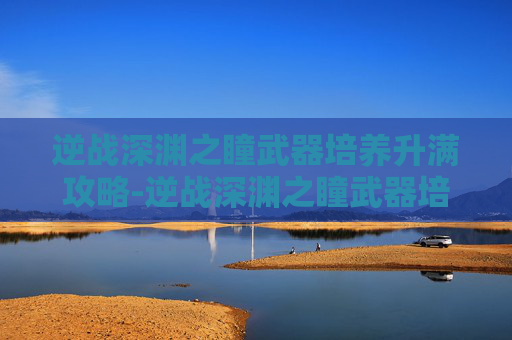 逆战深渊之瞳武器培养升满攻略-逆战深渊之瞳武器培养升满多少级
