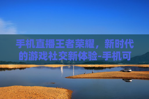 手机直播王者荣耀，新时代的游戏社交新体验-手机可以直播王者荣耀吗