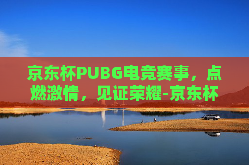 京东杯PUBG电竞赛事,点燃激情,见证荣耀-京东杯绝地求生2020 京东杯PUBG电竞赛事,点燃激情,见证荣耀-京东杯绝地求生2020