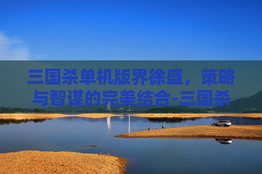 三国杀单机版界徐盛,策略与智谋的完美结合-三国杀移动版界徐盛 三国杀单机版界徐盛,策略与智谋的完美结合-三国杀移动版界徐盛