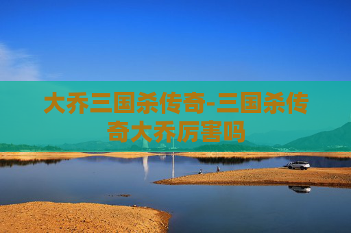 大乔三国杀传奇-三国杀传奇大乔厉害吗 大乔三国杀传奇-三国杀传奇大乔厉害吗