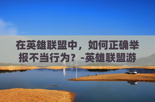 在英雄联盟中，如何正确举报不当行为？-英雄联盟游戏外举报