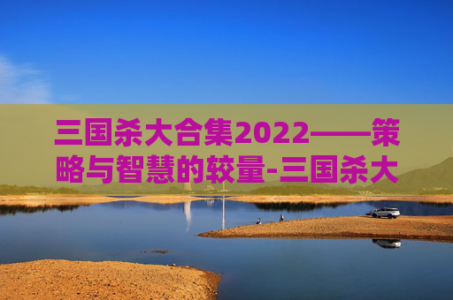 三国杀大合集2022——策略与智慧的较量-三国杀大合集开箱视频 三国杀大合集2022——策略与智慧的较量-三国杀大合集开箱视频
