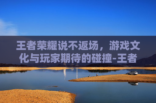 王者荣耀说不返场,游戏文化与玩家期待的碰撞-王者荣耀说不返场的英雄 王者荣耀说不返场,游戏文化与玩家期待的碰撞-王者荣耀说不返场的英雄