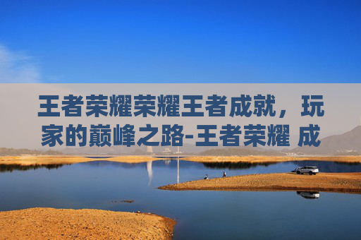 王者荣耀荣耀王者成就,玩家的巅峰之路-王者荣耀 成就 王者荣耀荣耀王者成就,玩家的巅峰之路-王者荣耀 成就