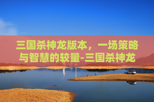 三国杀神龙版本,一场策略与智慧的较量-三国杀神龙版本有哪些 三国杀神龙版本,一场策略与智慧的较量-三国杀神龙版本有哪些