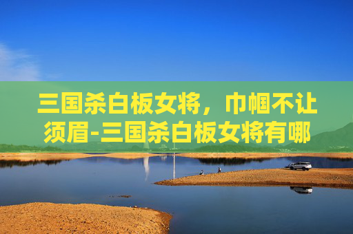 三国杀白板女将，巾帼不让须眉-三国杀白板女将有哪些