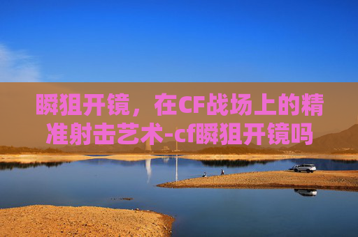 瞬狙开镜，在CF战场上的精准射击艺术-cf瞬狙开镜吗