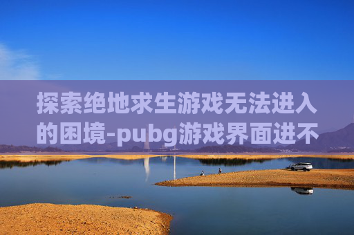 探索绝地求生游戏无法进入的困境-pubg游戏界面进不去