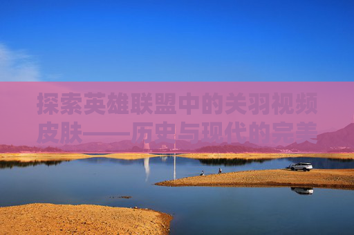 探索英雄联盟中的关羽视频皮肤——历史与现代的完美融合-lol关羽视频皮肤大全
