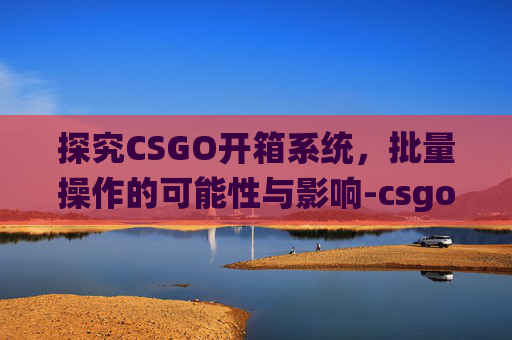 探究CSGO开箱系统,批量操作的可能性与影响-csgo能不能批量开箱子 探究CSGO开箱系统,批量操作的可能性与影响-csgo能不能批量开箱子