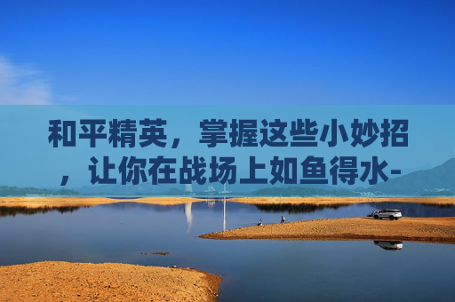 和平精英,掌握这些小妙招,让你在战场上如鱼得水-和平精英所有的小妙招有哪些 和平精英,掌握这些小妙招,让你在战场上如鱼得水-和平精英所有的小妙招有哪些