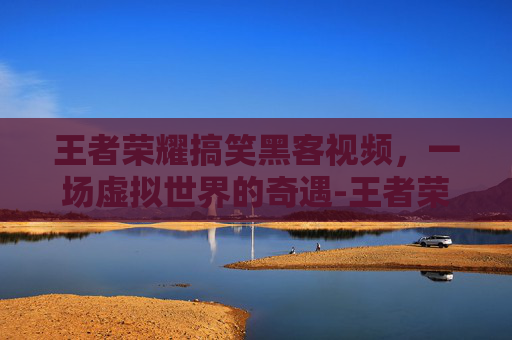 王者荣耀搞笑黑客视频,一场虚拟世界的奇遇-王者荣耀搞笑黑客视频大全 王者荣耀搞笑黑客视频,一场虚拟世界的奇遇-王者荣耀搞笑黑客视频大全