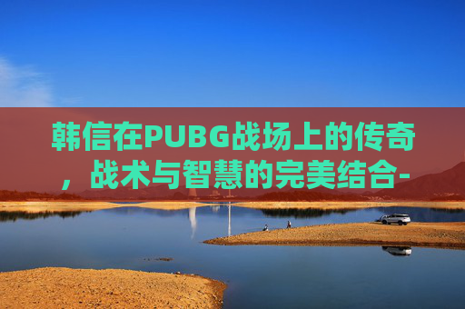 韩信在PUBG战场上的传奇,战术与智慧的完美结合-韩信胯下之耻的典故是什么 韩信在PUBG战场上的传奇,战术与智慧的完美结合-韩信胯下之耻的典故是什么