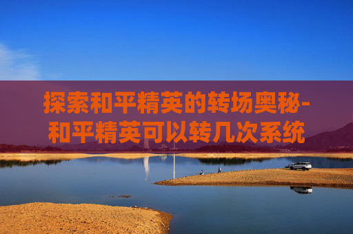 探索和平精英的转场奥秘-和平精英可以转几次系统