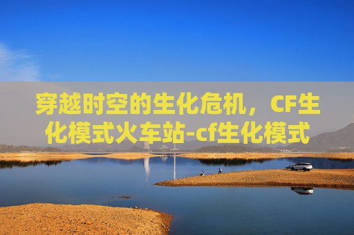 穿越时空的生化危机，CF生化模式火车站-cf生化模式怎么走位