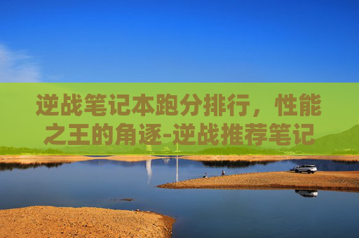 逆战笔记本跑分排行，性能之王的角逐-逆战推荐笔记本
