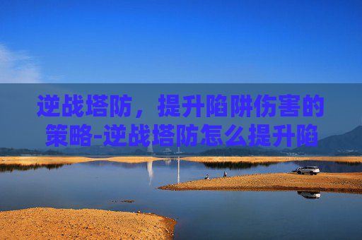 逆战塔防，提升陷阱伤害的策略-逆战塔防怎么提升陷阱伤害值