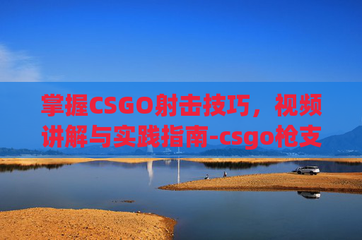 掌握CSGO射击技巧，视频讲解与实践指南-csgo枪支射击视频