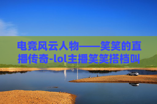 电竞风云人物——笑笑的直播传奇-lol主播笑笑搭档叫什么