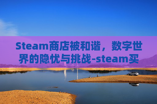 Steam商店被和谐，数字世界的隐忧与挑战-steam买的游戏被和谐