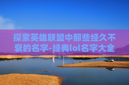 探索英雄联盟中那些经久不衰的名字-经典lol名字大全英文