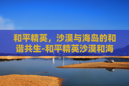 和平精英，沙漠与海岛的和谐共生-和平精英沙漠和海岛哪个大