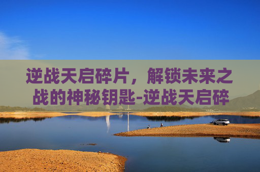 逆战天启碎片，解锁未来之战的神秘钥匙-逆战天启碎片多少钱