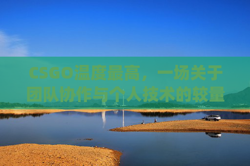 CSGO温度最高,一场关于团队协作与个人技术的较量-csgo温度多少正常 CSGO温度最高,一场关于团队协作与个人技术的较量-csgo温度多少正常
