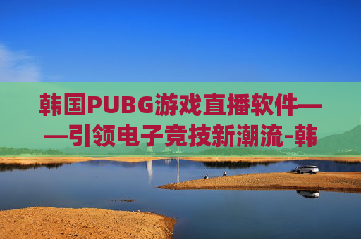 韩国PUBG游戏直播软件——引领电子竞技新潮流-韩国pubg直播平台