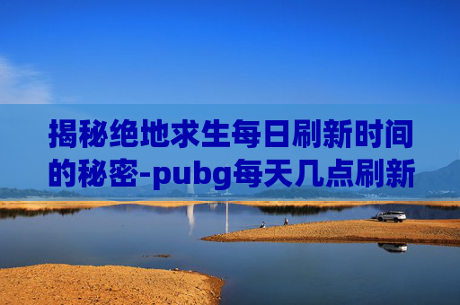 揭秘绝地求生每日刷新时间的秘密-pubg每天几点刷新任务