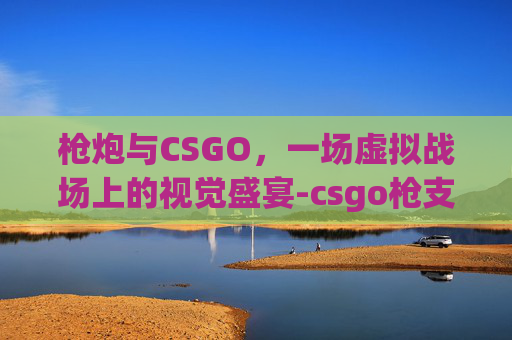 枪炮与CSGO,一场虚拟战场上的视觉盛宴-csgo枪支射击视频 枪炮与CSGO,一场虚拟战场上的视觉盛宴-csgo枪支射击视频