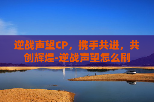 逆战声望CP,携手共进,共创辉煌-逆战声望怎么刷 逆战声望CP,携手共进,共创辉煌-逆战声望怎么刷
