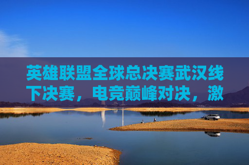英雄联盟全球总决赛武汉线下决赛,电竞巅峰对决,激情与荣耀的交汇-lol决赛武汉哪里 英雄联盟全球总决赛武汉线下决赛,电竞巅峰对决,激情与荣耀的交汇-lol决赛武汉哪里