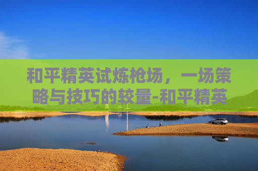 和平精英试炼枪场,一场策略与技巧的较量-和平精英试炼枪场怎么进 和平精英试炼枪场,一场策略与技巧的较量-和平精英试炼枪场怎么进
