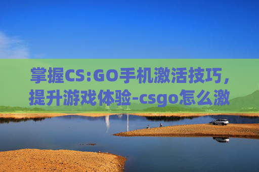 掌握CS:GO手机激活技巧，提升游戏体验-csgo怎么激活