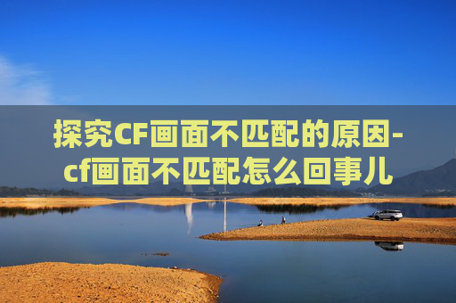 探究CF画面不匹配的原因-cf画面不匹配怎么回事儿 探究CF画面不匹配的原因-cf画面不匹配怎么回事儿