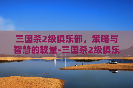 三国杀2级俱乐部,策略与智慧的较量-三国杀2级俱乐部多少钱 三国杀2级俱乐部,策略与智慧的较量-三国杀2级俱乐部多少钱