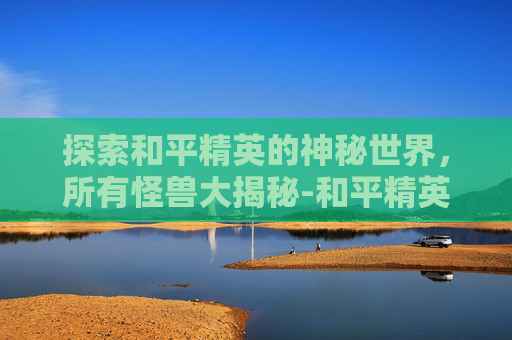 探索和平精英的神秘世界，所有怪兽大揭秘-和平精英所有怪兽都有哪些图片