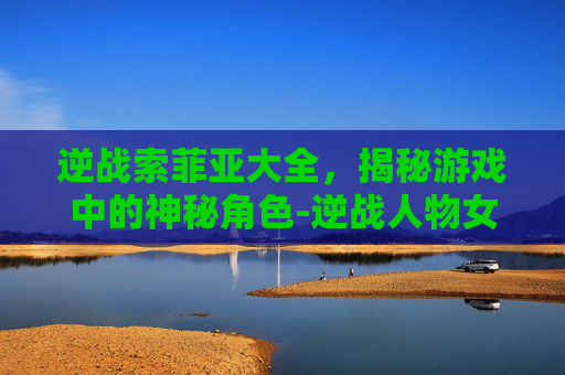 逆战索菲亚大全,揭秘游戏中的神秘角色-逆战人物女角色索菲亚 逆战索菲亚大全,揭秘游戏中的神秘角色-逆战人物女角色索菲亚