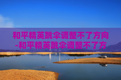 和平精英跳伞调整不了方向-和平精英跳伞调整不了方向怎么办 和平精英跳伞调整不了方向-和平精英跳伞调整不了方向怎么办