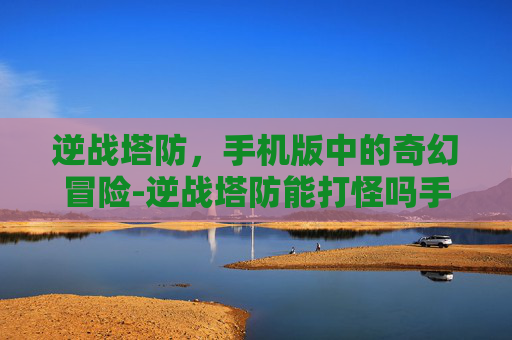 逆战塔防,手机版中的奇幻冒险-逆战塔防能打怪吗手机版下载 逆战塔防,手机版中的奇幻冒险-逆战塔防能打怪吗手机版下载