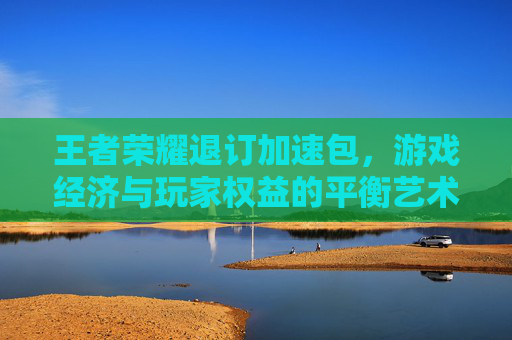 王者荣耀退订加速包,游戏经济与玩家权益的平衡艺术-王者荣耀退订加速包怎么退 王者荣耀退订加速包,游戏经济与玩家权益的平衡艺术-王者荣耀退订加速包怎么退