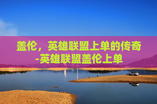 盖伦,英雄联盟上单的传奇-英雄联盟盖伦上单 盖伦,英雄联盟上单的传奇-英雄联盟盖伦上单