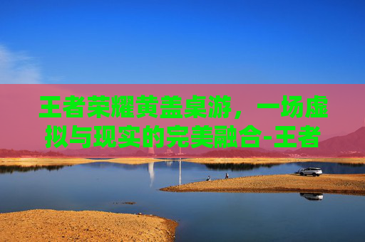 王者荣耀黄盖桌游,一场虚拟与现实的完美融合-王者荣耀黄盖桌游怎么玩 王者荣耀黄盖桌游,一场虚拟与现实的完美融合-王者荣耀黄盖桌游怎么玩