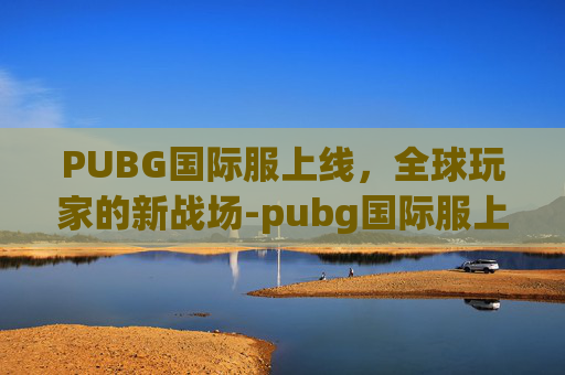 PUBG国际服上线，全球玩家的新战场-pubg国际服上线时间