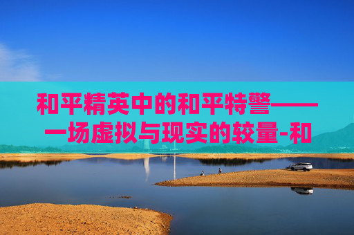 和平精英中的和平特警——一场虚拟与现实的较量-和平精英特警系列