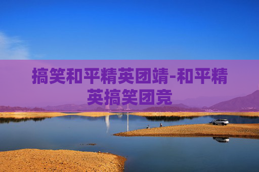 搞笑和平精英团靖-和平精英搞笑团竞
