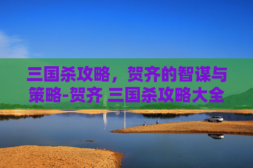 三国杀攻略，贺齐的智谋与策略-贺齐 三国杀攻略大全